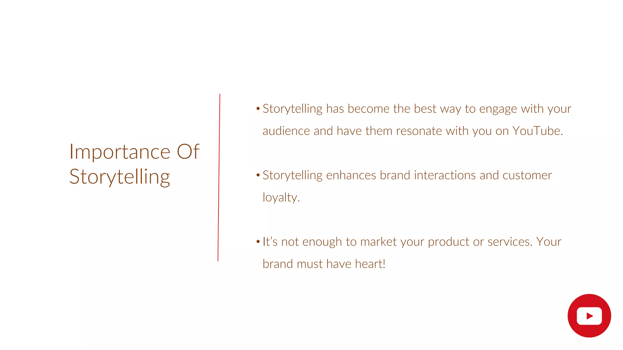 Importance Of
Storytelling
• Storytelling has become the best way to engage with your
audience and have them resonate with you on YouTube.
• Storytelling enhances brand interactions and customer
loyalty.
• It’s not enough to market your product or services. Your
brand must have heart!
 