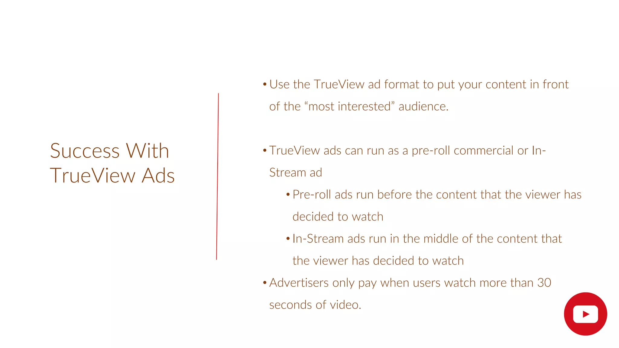Success With
TrueView Ads
• Use the TrueView ad format to put your content in front
of the “most interested” audience.
• TrueView ads can run as a pre-roll commercial or In-
Stream ad
• Pre-roll ads run before the content that the viewer has
decided to watch
• In-Stream ads run in the middle of the content that
the viewer has decided to watch
• Advertisers only pay when users watch more than 30
seconds of video.
 