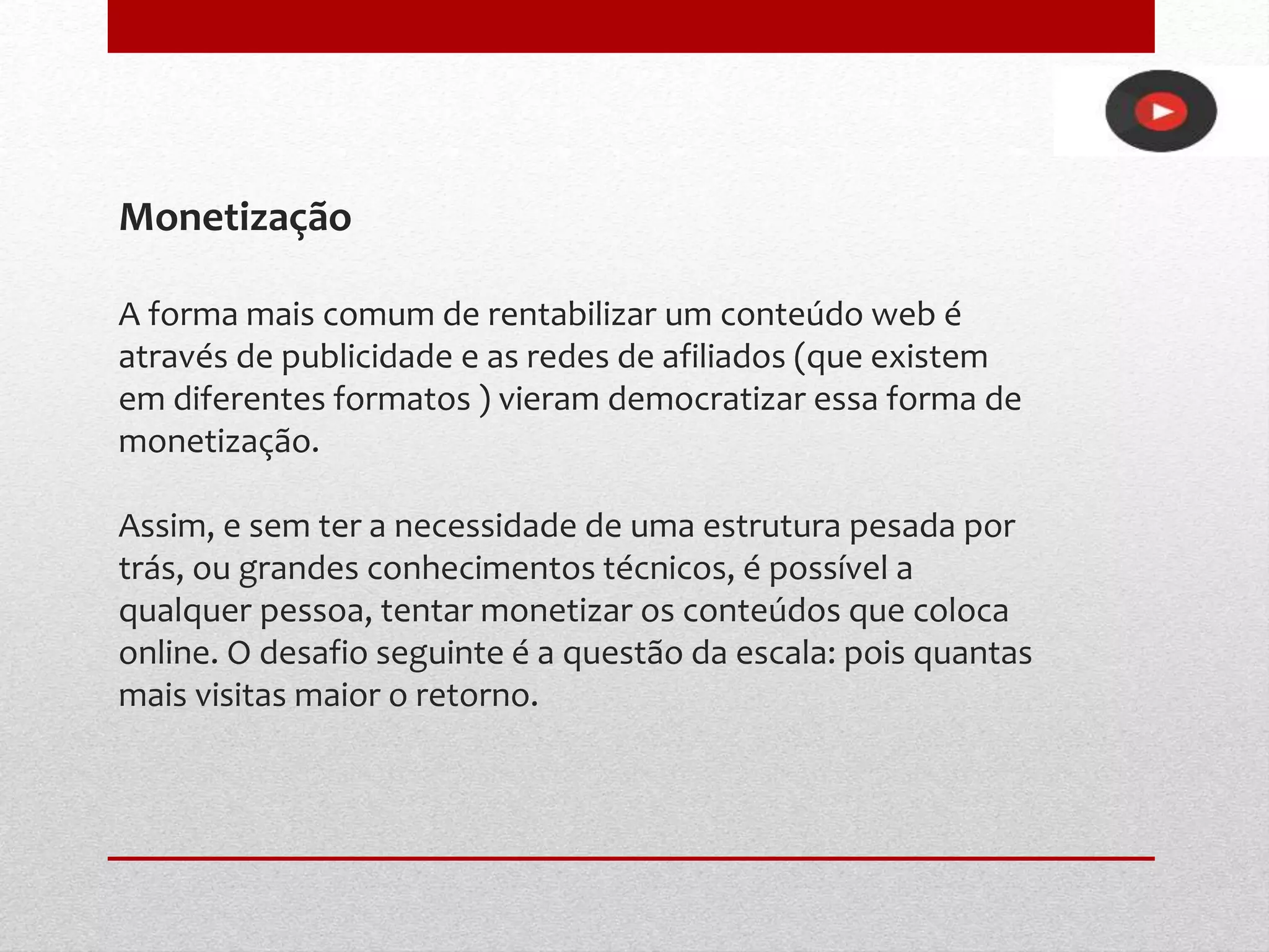 Monetização
A forma mais comum de rentabilizar um conteúdo web é
através de publicidade e as redes de afiliados (que existem
em diferentes formatos ) vieram democratizar essa forma de
monetização.
Assim, e sem ter a necessidade de uma estrutura pesada por
trás, ou grandes conhecimentos técnicos, é possível a
qualquer pessoa, tentar monetizar os conteúdos que coloca
online. O desafio seguinte é a questão da escala: pois quantas
mais visitas maior o retorno.
 