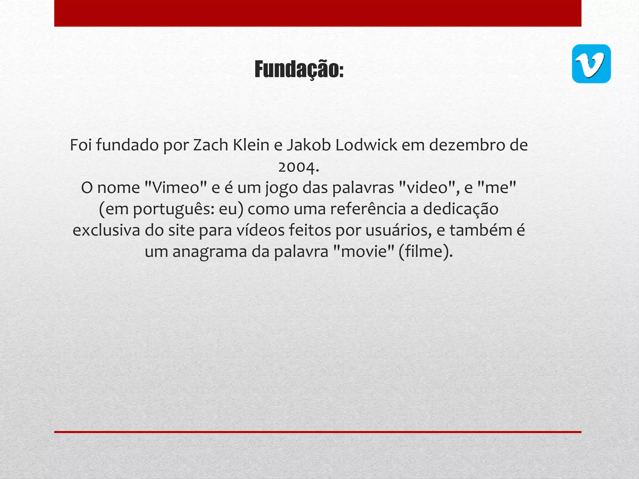Fundação:
Foi fundado por Zach Klein e Jakob Lodwick em dezembro de
2004.
O nome "Vimeo" e é um jogo das palavras "video", e "me"
(em português: eu) como uma referência a dedicação
exclusiva do site para vídeos feitos por usuários, e também é
um anagrama da palavra "movie" (filme).
 