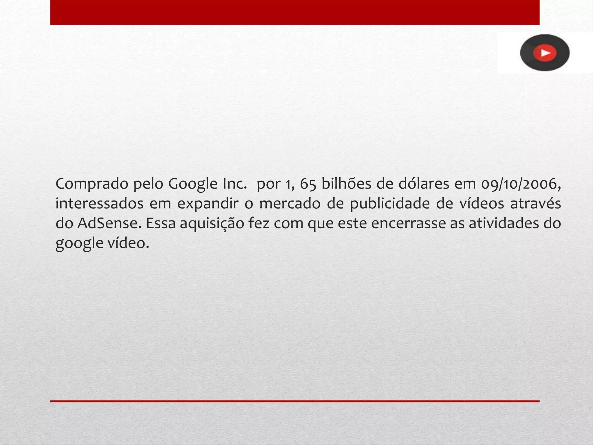 Comprado pelo Google Inc. por 1, 65 bilhões de dólares em 09/10/2006,
interessados em expandir o mercado de publicidade de vídeos através
do AdSense. Essa aquisição fez com que este encerrasse as atividades do
google vídeo.
 