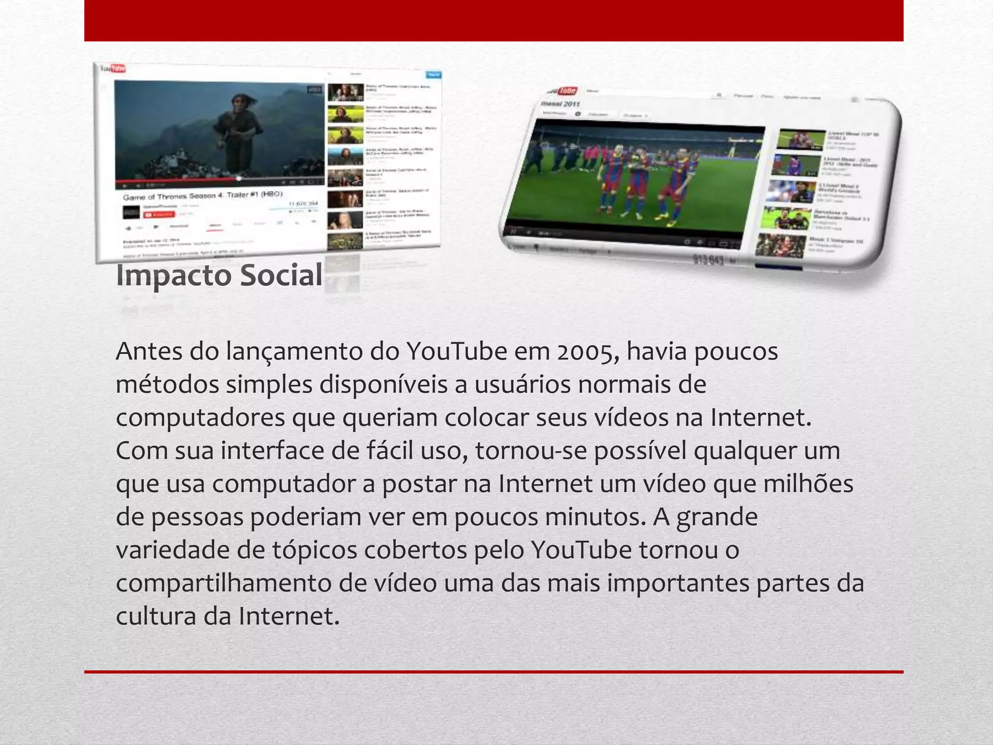Impacto Social
Antes do lançamento do YouTube em 2005, havia poucos
métodos simples disponíveis a usuários normais de
computadores que queriam colocar seus vídeos na Internet.
Com sua interface de fácil uso, tornou-se possível qualquer um
que usa computador a postar na Internet um vídeo que milhões
de pessoas poderiam ver em poucos minutos. A grande
variedade de tópicos cobertos pelo YouTube tornou o
compartilhamento de vídeo uma das mais importantes partes da
cultura da Internet.
 