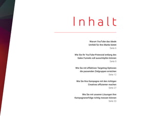 Warum YouTube das ideale
Umfeld für Ihre Marke bietet
Seite 6
Wie Sie Ihr YouTube-Potenzial entlang des
Sales Funnels voll ausschöpfen können
Seite 9
Wie Sie mit effektiven Targeting-Optionen
die passenden Zielgruppen erreichen
Seite 12
Wie Sie Ihre Kampagne mit den richtigen
Creatives effizienter machen
Seite 27
Wie Sie mit unseren Lösungen Ihre
Kampagnenerfolge richtig messen können
Seite 33
I n h a l t
 