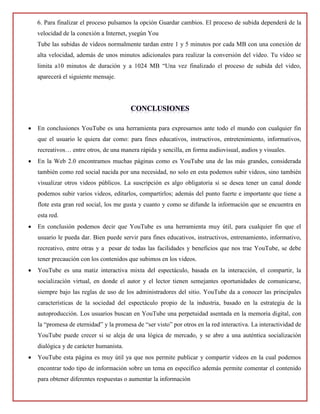 6. Para finalizar el proceso pulsamos la opción Guardar cambios. El proceso de subida dependerá de la
velocidad de la conexión a Internet, ysegún You
Tube las subidas de vídeos normalmente tardan entre 1 y 5 minutos por cada MB con una conexión de
alta velocidad, además de unos minutos adicionales para realizar la conversión del vídeo. Tu vídeo se
limita a10 minutos de duración y a 1024 MB “Una vez finalizado el proceso de subida del video,
aparecerá el siguiente mensaje.
 En conclusiones YouTube es una herramienta para expresarnos ante todo el mundo con cualquier fin
que el usuario le quiera dar como: para fines educativos, instructivos, entretenimiento, informativos,
recreativos… entre otros, de una manera rápida y sencilla, en forma audiovisual, audios y visuales.
 En la Web 2.0 encontramos muchas páginas como es YouTube una de las más grandes, considerada
también como red social nacida por una necesidad, no solo en esta podemos subir videos, sino también
visualizar otros videos públicos. La suscripción es algo obligatoria si se desea tener un canal donde
podemos subir varios videos, editarlos, compartirlos; además del punto fuerte e importante que tiene a
flote esta gran red social, los me gusta y cuanto y como se difunde la información que se encuentra en
esta red.
 En conclusión podemos decir que YouTube es una herramienta muy útil, para cualquier fin que el
usuario le pueda dar. Bien puede servir para fines educativos, instructivos, entrenamiento, informativo,
recreativo, entre otras y a pesar de todas las facilidades y beneficios que nos trae YouTube, se debe
tener precaución con los contenidos que subimos en los videos.
 YouTube es una matiz interactiva mixta del espectáculo, basada en la interacción, el compartir, la
socialización virtual, en donde el autor y el lector tienen semejantes oportunidades de comunicarse,
siempre bajo las reglas de uso de los administradores del sitio. YouTube da a conocer las principales
características de la sociedad del espectáculo propio de la industria, basado en la estrategia de la
autoproducción. Los usuarios buscan en YouTube una perpetuidad asentada en la memoria digital, con
la “promesa de eternidad” y la promesa de “ser visto” por otros en la red interactiva. La interactividad de
YouTube puede crecer si se aleja de una lógica de mercado, y se abre a una auténtica socialización
dialógica y de carácter humanista.
 YouTube esta página es muy útil ya que nos permite publicar y compartir videos en la cual podemos
encontrar todo tipo de información sobre un tema en específico además permite comentar el contenido
para obtener diferentes respuestas o aumentar la información
 