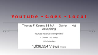 Yo u T u b e - G o e s - L o c a l
    Thomas F. Kearns BS MA                   Owner        Hot
                  Advertising
             YouTube Revenue Sharing Partner

                   4 Channels - 767 Videos

                     1200+ Subscribers


           1,036,554 Views                   (7/7/2012)
 
