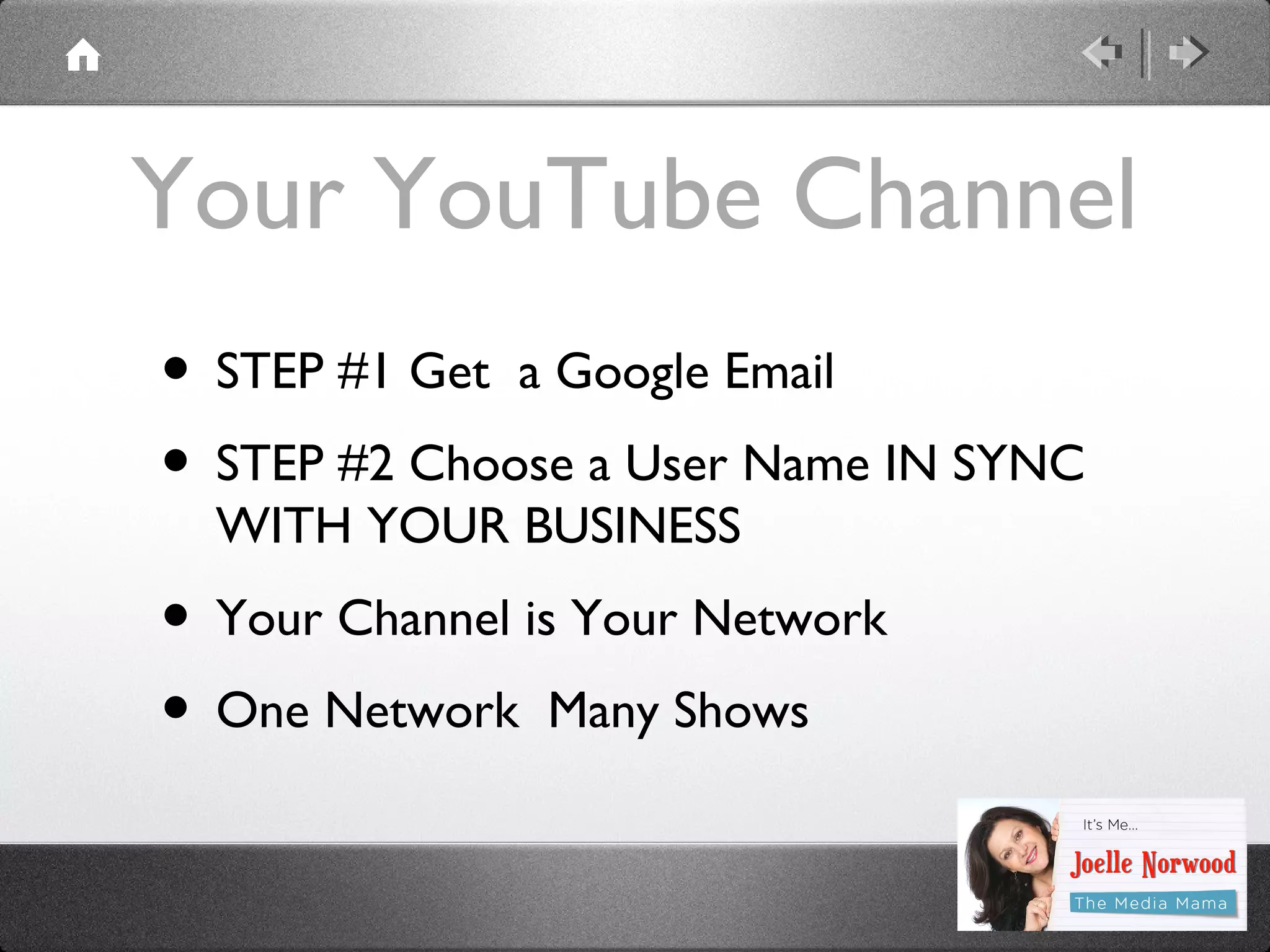Your YouTube Channel
• STEP #1 Get a Google Email
• STEP #2 Choose a User Name IN SYNC
WITH YOUR BUSINESS

• Your Channel is Your Network
• One Network Many Shows

 