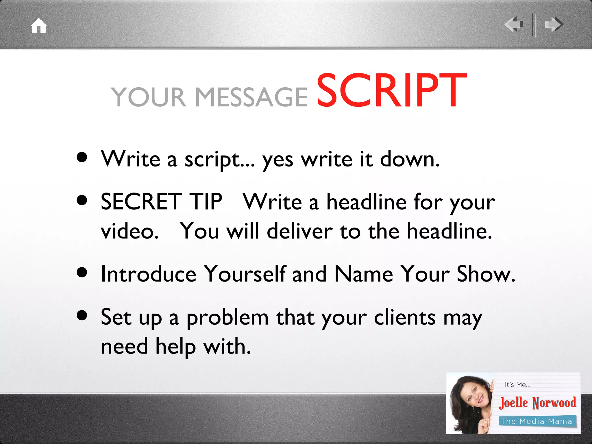 YOUR MESSAGE

SCRIPT

• Write a script... yes write it down.
• SECRET TIP Write a headline for your
video. You will deliver to the headline.

• Introduce Yourself and Name Your Show.
• Set up a problem that your clients may
need help with.

 