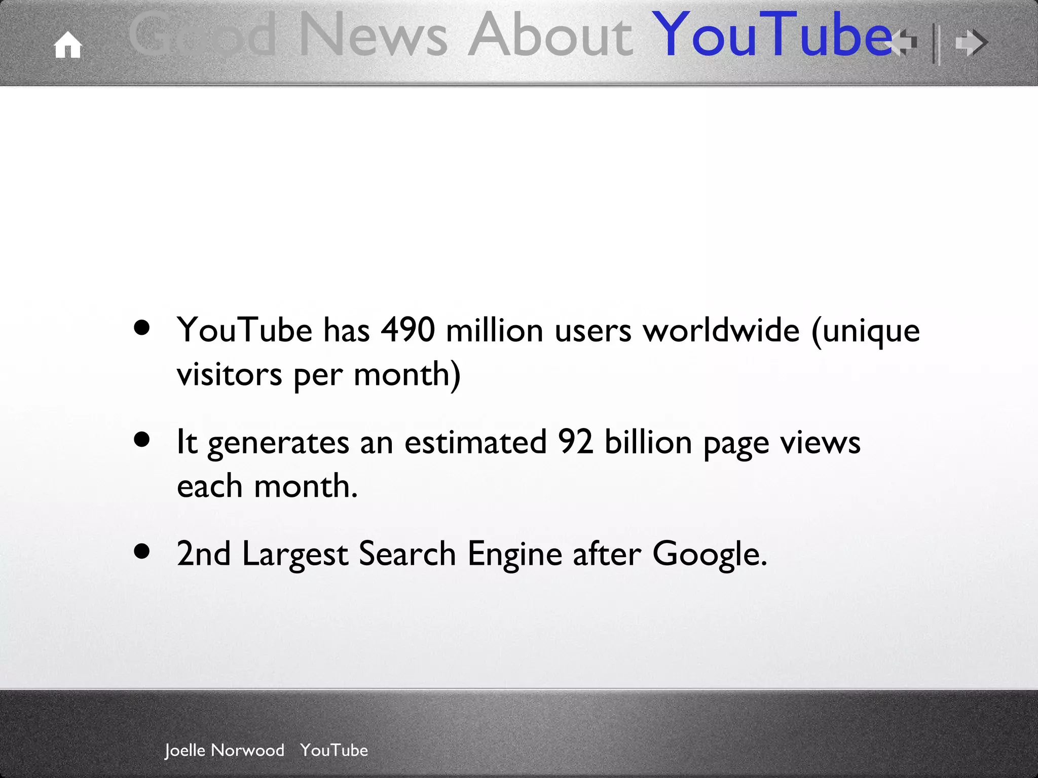 Good News About YouTube

•

YouTube has 490 million users worldwide (unique
visitors per month)

•

It generates an estimated 92 billion page views
each month.

•

2nd Largest Search Engine after Google.

Joelle Norwood YouTube

 