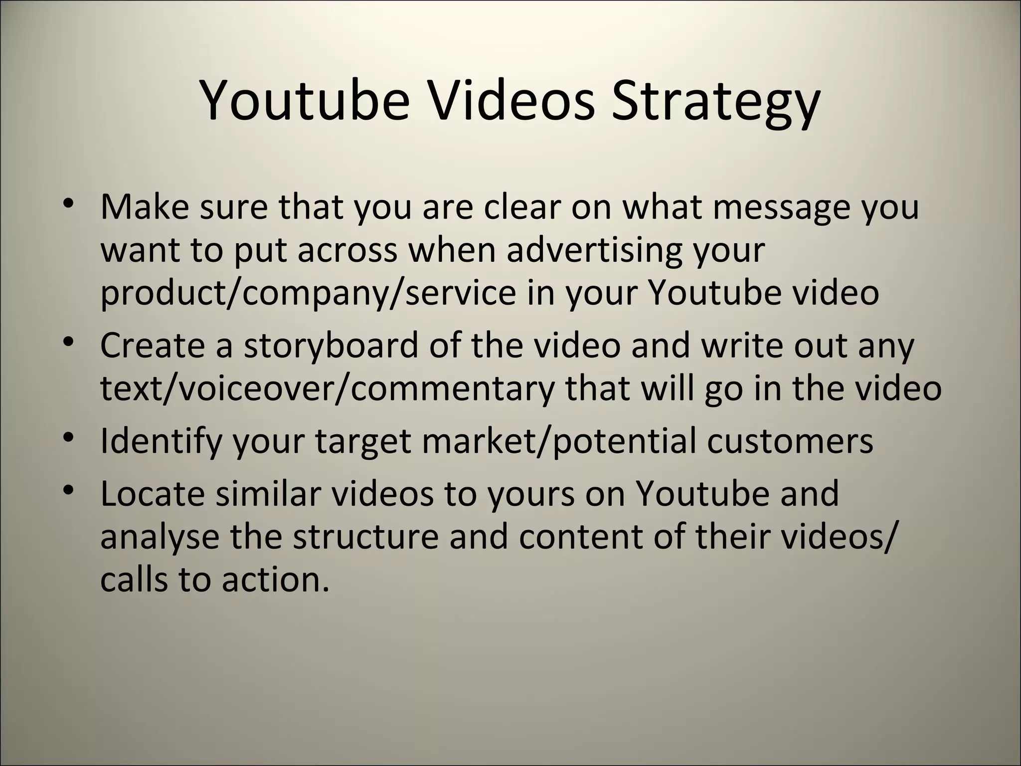 Youtube Videos Strategy
• Make sure that you are clear on what message you
want to put across when advertising your
product/company/service in your Youtube video
• Create a storyboard of the video and write out any
text/voiceover/commentary that will go in the video
• Identify your target market/potential customers
• Locate similar videos to yours on Youtube and
analyse the structure and content of their videos/
calls to action.
 
