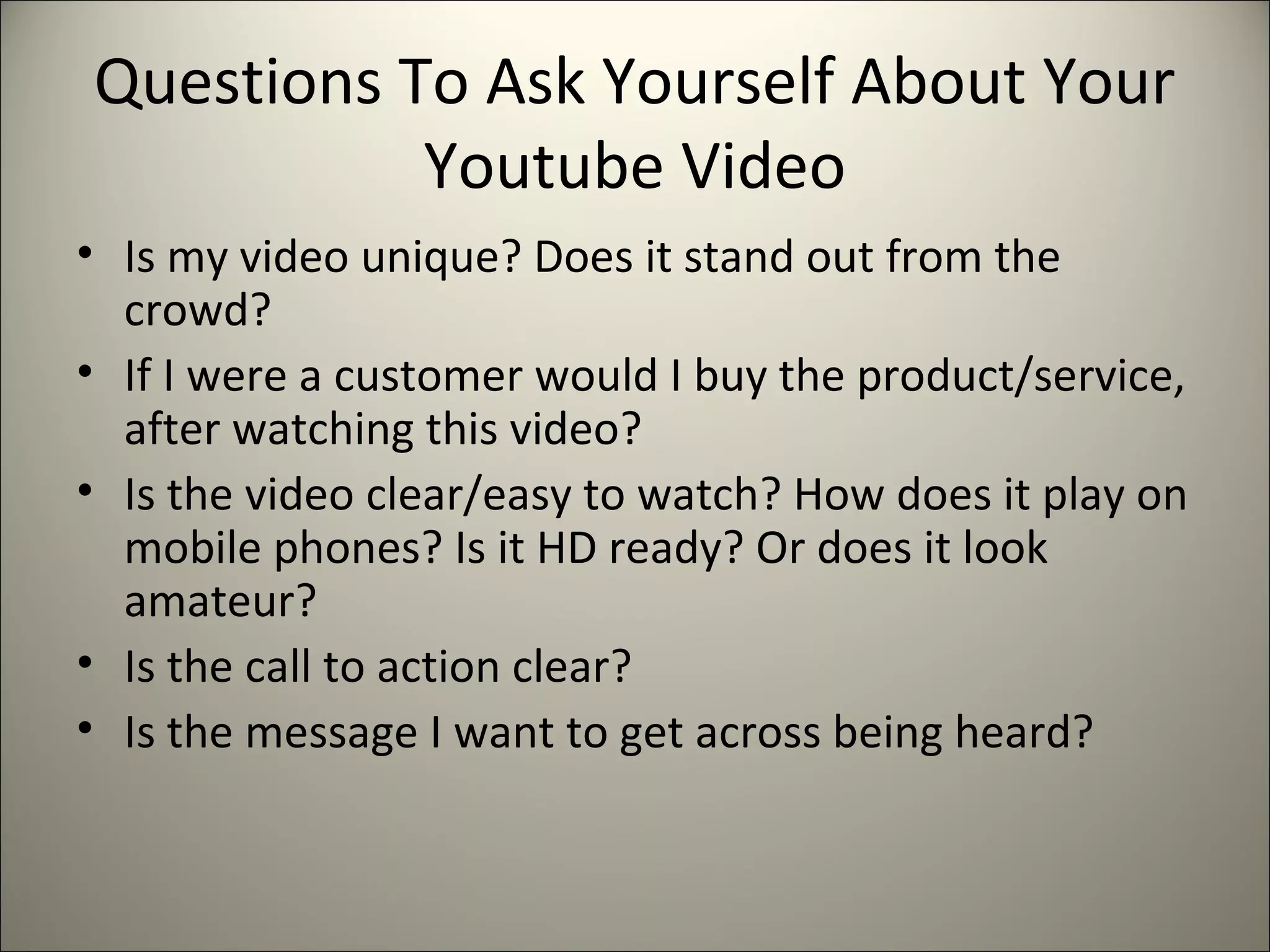 Questions To Ask Yourself About Your
Youtube Video
• Is my video unique? Does it stand out from the
crowd?
• If I were a customer would I buy the product/service,
after watching this video?
• Is the video clear/easy to watch? How does it play on
mobile phones? Is it HD ready? Or does it look
amateur?
• Is the call to action clear?
• Is the message I want to get across being heard?
 