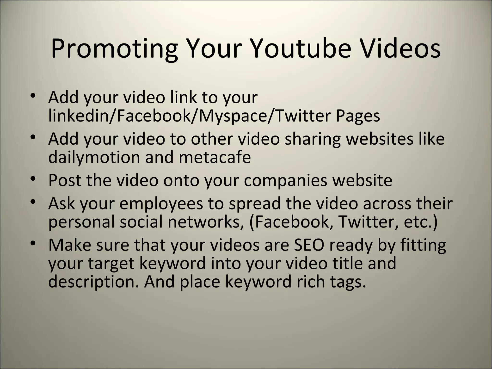 Promoting Your Youtube Videos
• Add your video link to your
linkedin/Facebook/Myspace/Twitter Pages
• Add your video to other video sharing websites like
dailymotion and metacafe
• Post the video onto your companies website
• Ask your employees to spread the video across their
personal social networks, (Facebook, Twitter, etc.)
• Make sure that your videos are SEO ready by fitting
your target keyword into your video title and
description. And place keyword rich tags.
 