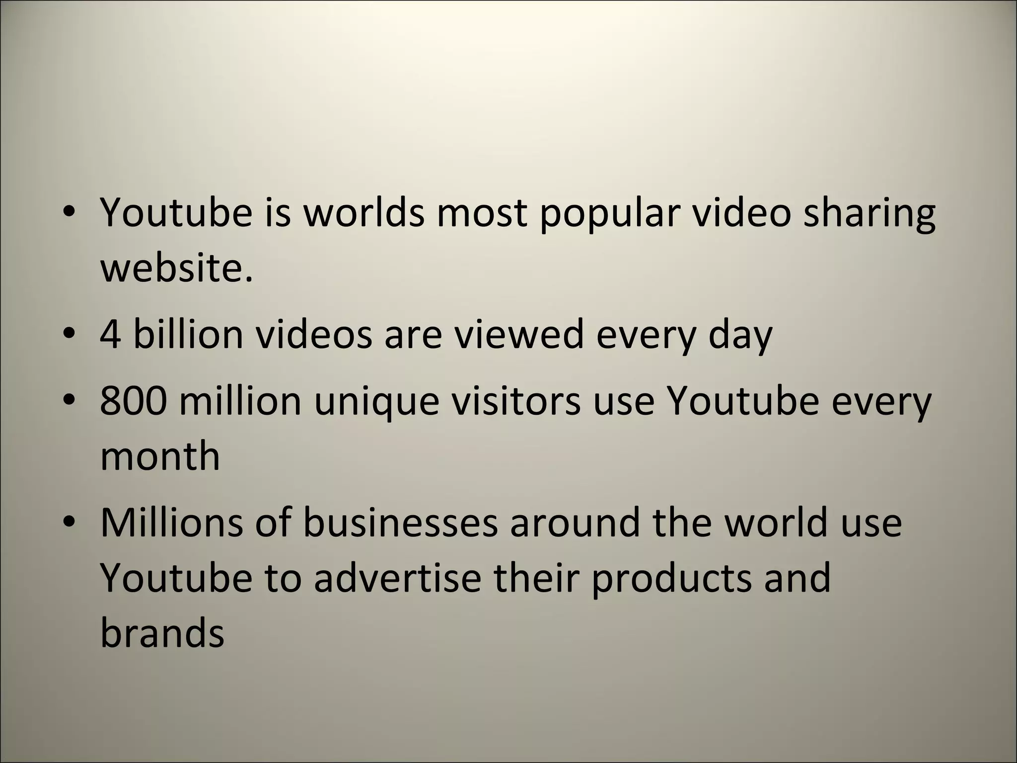• Youtube is worlds most popular video sharing
website.
• 4 billion videos are viewed every day
• 800 million unique visitors use Youtube every
month
• Millions of businesses around the world use
Youtube to advertise their products and
brands
 