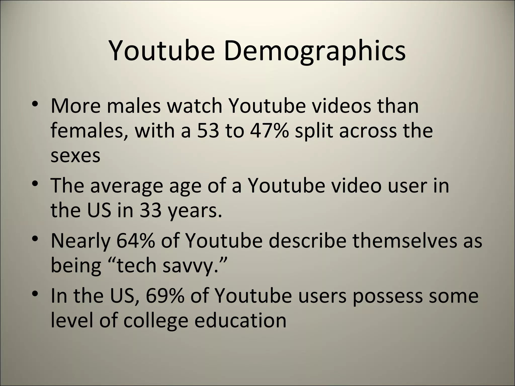 Youtube Demographics
• More males watch Youtube videos than
females, with a 53 to 47% split across the
sexes
• The average age of a Youtube video user in
the US in 33 years.
• Nearly 64% of Youtube describe themselves as
being “tech savvy.”
• In the US, 69% of Youtube users possess some
level of college education
 
