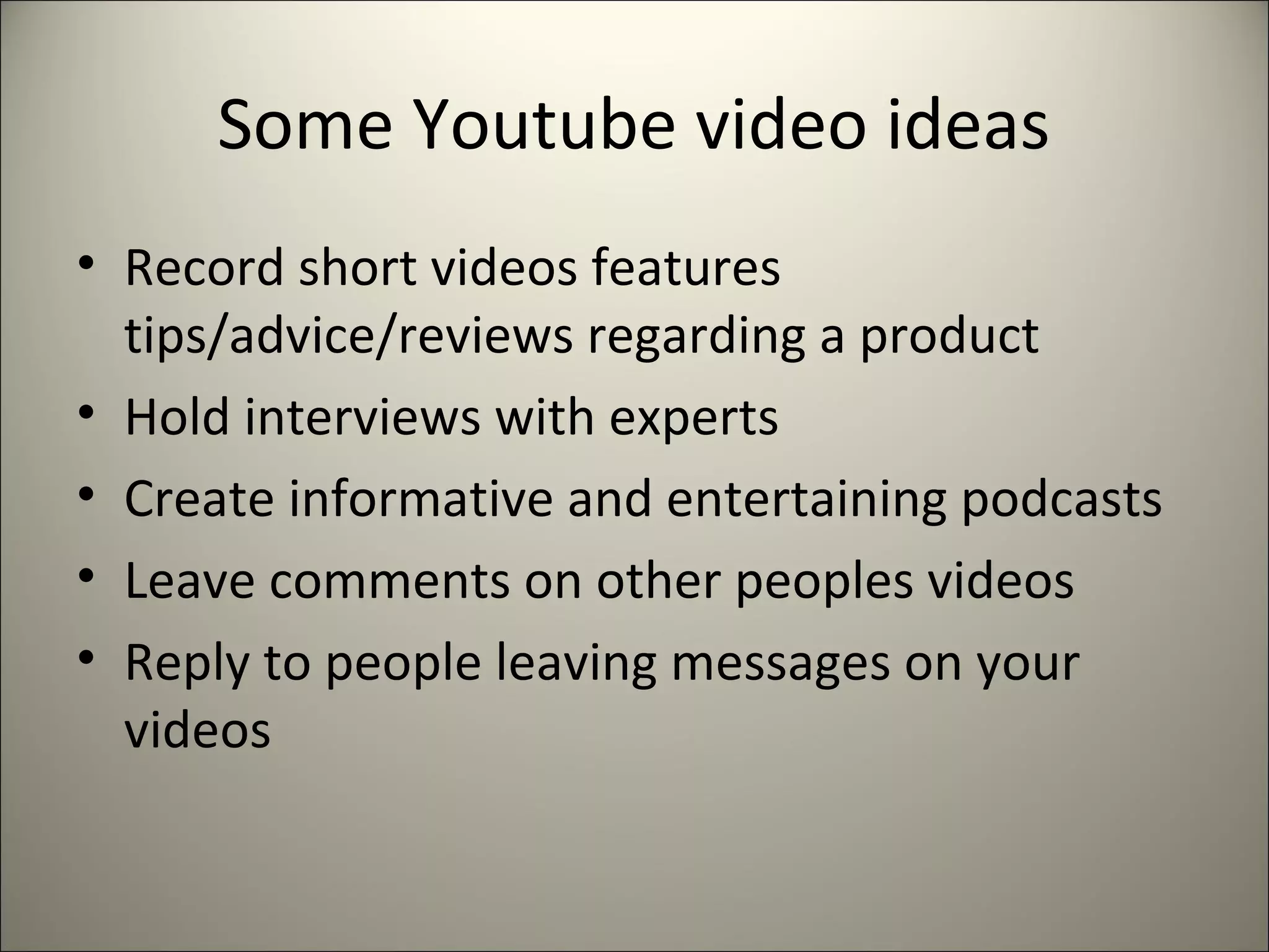 Some Youtube video ideas
• Record short videos features
tips/advice/reviews regarding a product
• Hold interviews with experts
• Create informative and entertaining podcasts
• Leave comments on other peoples videos
• Reply to people leaving messages on your
videos
 