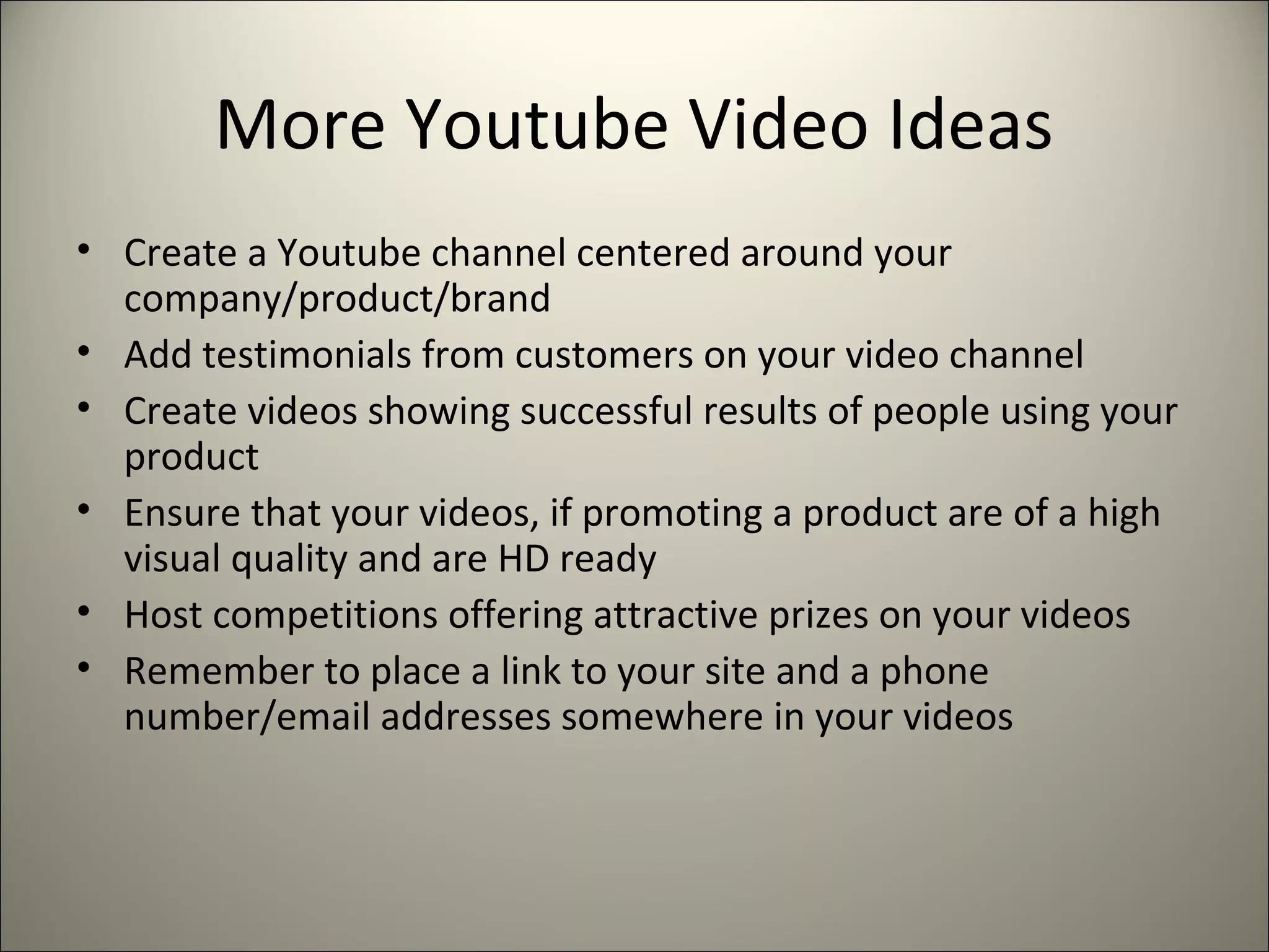 More Youtube Video Ideas
• Create a Youtube channel centered around your
company/product/brand
• Add testimonials from customers on your video channel
• Create videos showing successful results of people using your
product
• Ensure that your videos, if promoting a product are of a high
visual quality and are HD ready
• Host competitions offering attractive prizes on your videos
• Remember to place a link to your site and a phone
number/email addresses somewhere in your videos
 