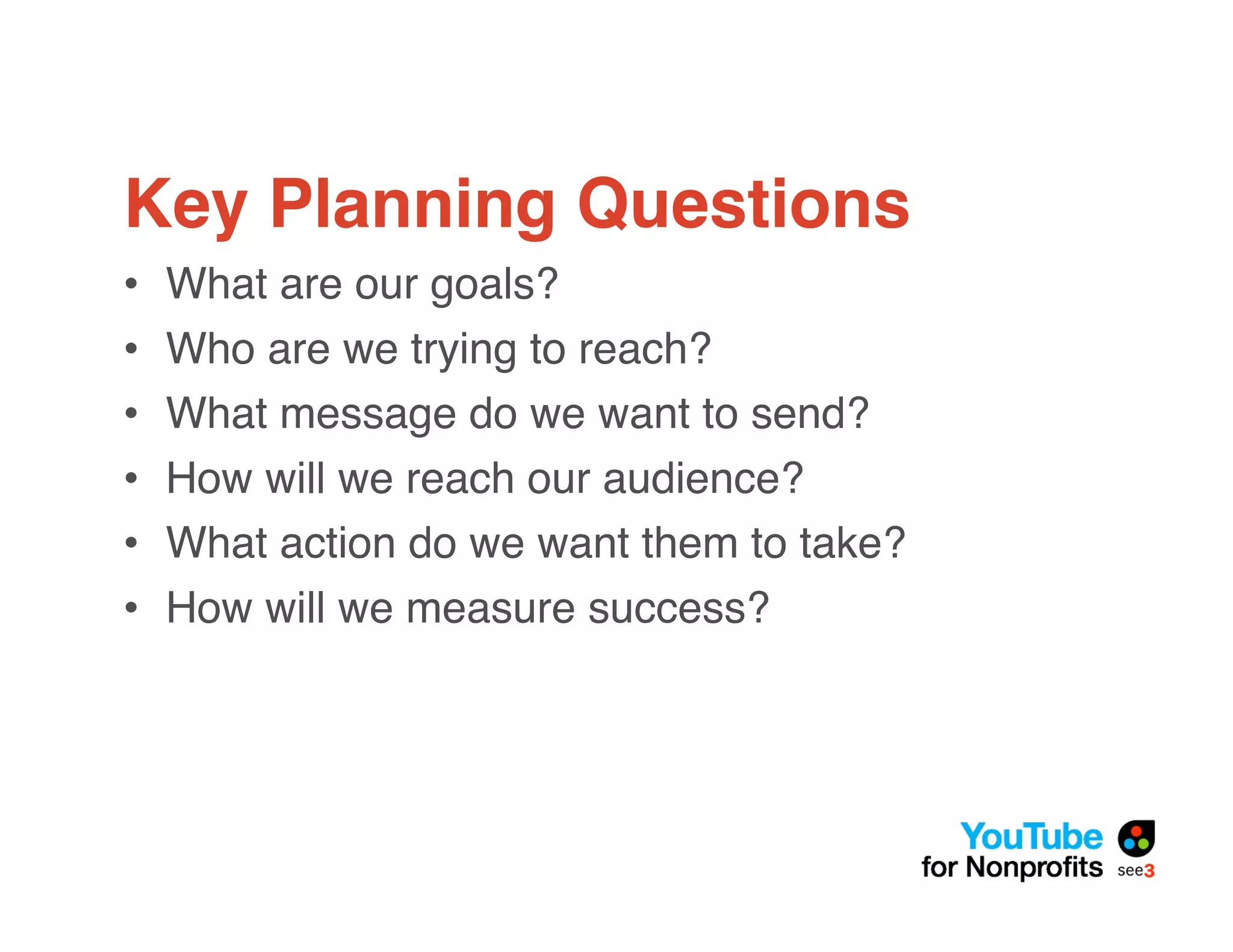Key Planning Questions
•   What are our goals?
•   Who are we trying to reach?
•   What message do we want to send?
•   How will we reach our audience?
•   What action do we want them to take?
•   How will we measure success?
 