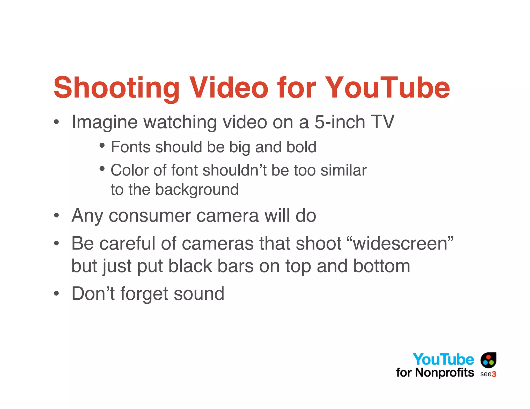 Shooting Video for YouTube
• Imagine watching video on a 5-inch TV
     • Fonts should be big and bold
     • Color of font shouldn!t be too similar
      to the background
• Any consumer camera will do
• Be careful of cameras that shoot “widescreen”
  but just put black bars on top and bottom
• Don!t forget sound
 