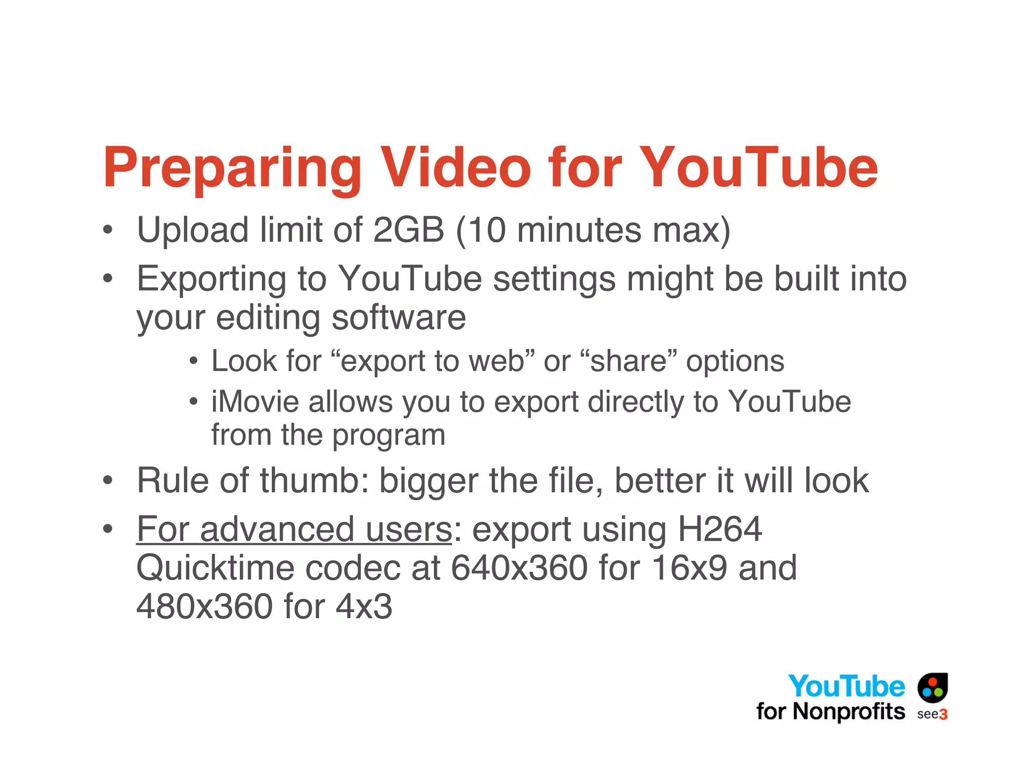 Preparing Video for YouTube
• Upload limit of 2GB (10 minutes max)
• Exporting to YouTube settings might be built into
  your editing software
     • Look for “export to web” or “share” options
     • iMovie allows you to export directly to YouTube
       from the program
• Rule of thumb: bigger the ﬁle, better it will look
• For advanced users: export using H264
  Quicktime codec at 640x360 for 16x9 and
  480x360 for 4x3
 