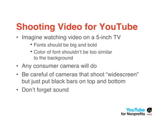 Shooting Video for YouTube
• Imagine watching video on a 5-inch TV
     • Fonts should be big and bold
     • Color of font shouldn!t be too similar
      to the background
• Any consumer camera will do
• Be careful of cameras that shoot “widescreen”
  but just put black bars on top and bottom
• Don!t forget sound
 