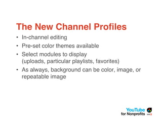 The New Channel Proﬁles
• In-channel editing
• Pre-set color themes available
• Select modules to display
  (uploads, particular playlists, favorites)
• As always, background can be color, image, or
  repeatable image
 