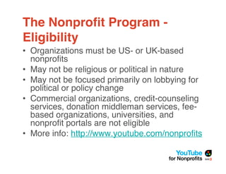The Nonproﬁt Program -
Eligibility
• Organizations must be US- or UK-based
  nonproﬁts
• May not be religious or political in nature
• May not be focused primarily on lobbying for
  political or policy change
• Commercial organizations, credit-counseling
  services, donation middleman services, fee-
  based organizations, universities, and
  nonproﬁt portals are not eligible
• More info: http://www.youtube.com/nonproﬁts
 