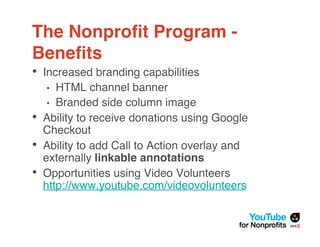 The Nonproﬁt Program -
Beneﬁts
• Increased branding capabilities
    •  HTML channel banner
     • Branded side column image
•   Ability to receive donations using Google
    Checkout
•   Ability to add Call to Action overlay and
    externally linkable annotations
•   Opportunities using Video Volunteers
    http://www.youtube.com/videovolunteers
 