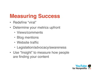 Measuring Success
• Redeﬁne “viral”
• Determine your metrics upfront
   • Views/comments
   • Blog mentions
   • Website trafﬁc
   • Legislation/advocacy/awareness
• Use “Insight” to measure how people
  are ﬁnding your content
 