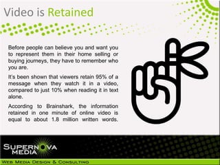 Video is Retained
Before people can believe you and want you
to represent them in their home selling or
buying journeys, they have to remember who
you are.
It’s been shown that viewers retain 95% of a
message when they watch it in a video,
compared to just 10% when reading it in text
alone.
According to Brainshark, the information
retained in one minute of online video is
equal to about 1.8 million written words.
 