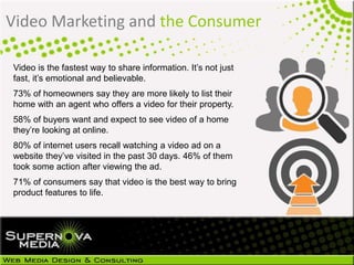 Video is the fastest way to share information. It’s not just
fast, it’s emotional and believable.
73% of homeowners say they are more likely to list their
home with an agent who offers a video for their property.
58% of buyers want and expect to see video of a home
they’re looking at online.
80% of internet users recall watching a video ad on a
website they’ve visited in the past 30 days. 46% of them
took some action after viewing the ad.
71% of consumers say that video is the best way to bring
product features to life.
Video Marketing and the Consumer
 