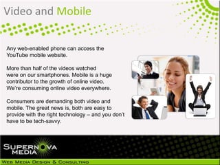 Video and Mobile
Any web-enabled phone can access the
YouTube mobile website.
More than half of the videos watched
were on our smartphones. Mobile is a huge
contributor to the growth of online video.
We’re consuming online video everywhere.
Consumers are demanding both video and
mobile. The great news is, both are easy to
provide with the right technology – and you don’t
have to be tech-savvy.
 