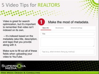 5 Video Tips for REALTORS
Video is great for search
optimization, but it’s important
to remember that video isn’t
indexed on its own.
– it’s indexed based on the
metadata (aka title, description,
and tags) that you provide
along with it.
Make sure to fill out all of these
fields when uploading your
video to YouTube.
Make the most of metadata.
 
