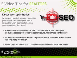 5 Video Tips for REALTORS
Description optimization
Write search-optimized copy describing
your videos. The description field is
invaluable when it comes to helping
your content get discovered.
• Remember that only about the first 125 characters of your description
(including spaces) will appear in search results, make these words count!
• Include clearly marked links back to your website or resources where viewers
can find more information.
• Link to your social media accounts in the descriptions for all of your videos.
 