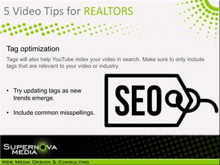 5 Video Tips for REALTORS
Tag optimization
Tags will also help YouTube index your video in search. Make sure to only include
tags that are relevant to your video or industry.
• Try updating tags as new
trends emerge.
• Include common misspellings.
 