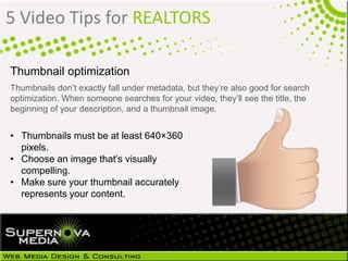 5 Video Tips for REALTORS
Thumbnail optimization
Thumbnails don’t exactly fall under metadata, but they’re also good for search
optimization. When someone searches for your video, they’ll see the title, the
beginning of your description, and a thumbnail image.
• Thumbnails must be at least 640×360
pixels.
• Choose an image that’s visually
compelling.
• Make sure your thumbnail accurately
represents your content.
 