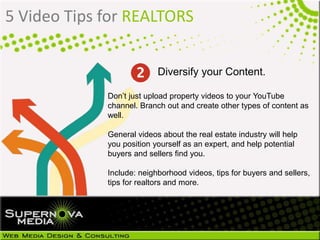 5 Video Tips for REALTORS
Don’t just upload property videos to your YouTube
channel. Branch out and create other types of content as
well.
General videos about the real estate industry will help
you position yourself as an expert, and help potential
buyers and sellers find you.
Include: neighborhood videos, tips for buyers and sellers,
tips for realtors and more.
Diversify your Content.
 