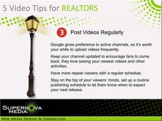 5 Video Tips for REALTORS
Google gives preference to active channels, so it’s worth
your while to upload videos frequently.
Keep your channel updated to encourage fans to come
back; they love seeing your newest videos and other
activities.
Have more repeat viewers with a regular schedule.
Stay on the top of your viewers’ minds, set up a routine
publishing schedule to let them know when to expect
your next release.
Post Videos Regularly
 