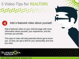 5 Video Tips for REALTORS
Add a featured video on your channel page with more
information about yourself, your experience, and the
services you provide.
This type of video will help potential clients get to know
you, so they can get a feel for your personality and how
you work.
Add a featured video about yourself.
 