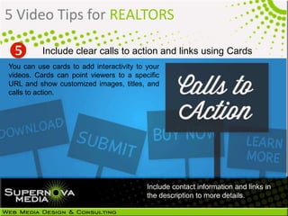 5 Video Tips for REALTORS
You can use cards to add interactivity to your
videos. Cards can point viewers to a specific
URL and show customized images, titles, and
calls to action.
Include clear calls to action and links using Cards
Include contact information and links in
the description to more details.
 