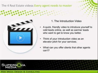 The 4 Real Estate videos Every agent needs to master
1. The Introduction Video
• A quick, friendly video to introduce yourself to
cold leads online, as well as warmer leads
who want to get to know you better.
• Think of your introduction video as an
elevator pitch for your services.
• What can you offer clients that other agents
can’t?
 