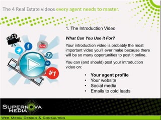 The 4 Real Estate videos every agent needs to master.
1. The Introduction Video
What Can You Use it For?
Your introduction video is probably the most
important video you’ll ever make because there
will be so many opportunities to post it online.
You can (and should) post your introduction
video on:
• Your agent profile
• Your website
• Social media
• Emails to cold leads
 