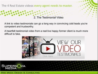 The 4 Real Estate videos every agent needs to master.
2. The Testimonial Video
A link to video testimonials can go a long way in convincing cold leads you’re
competent and trustworthy.
A heartfelt testimonial video from a real live happy former client is much more
difficult to fake.
 