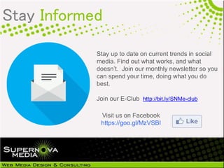 Stay up to date on current trends in social
media. Find out what works, and what
doesn’t. Join our monthly newsletter so you
can spend your time, doing what you do
best.
Join our E-Club http://bit.ly/SNMe-club
Visit us on Facebook
https://goo.gl/MzVSBI
Stay Informed
 