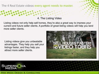 The 4 Real Estate videos every agent needs to master.
4. The Listing Video
Listing videos not only help sell homes, they’re also a great way to impress your
current and future seller clients. A portfolio of great listing videos will help you land
more seller clients.
Listing videos give you unbeatable
advantages. They help you sell your
listings faster, and they help you
attract more seller clients.
 