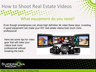 How to Shoot Real Estate Videos
Even though smartphones can shoot high definition 4k video these days, investing
in good equipment can make your DIY real estate videos look much more
professional.
Here are some tips for video
gear that will make your
videos look more
professional without
breaking the bank.
What equipment do you need?
 