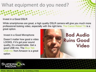 What equipment do you need?
Invest in a Good DSLR
While smartphones are great, a high quality DSLR camera will give you much more
professional looking video, especially with the right lens. The Canon Rebel T3i is a
great option.
Invest in a Good Microphone
Doesn’t matter how good a video
LOOKS, if it’s got poor sound
quality, it’s unwatchable. Get a
good USB mic. The Blue Yeti
USB mic from Amazon is a great
option.
 