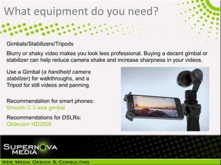 What equipment do you need?
Gimbals/Stabilizers/Tripods
Blurry or shaky video makes you look less professional. Buying a decent gimbal or
stabilizer can help reduce camera shake and increase sharpness in your videos.
Use a Gimbal (a handheld camera
stabilizer) for walkthroughs, and a
Tripod for still videos and panning.
Recommendation for smart phones:
Smooth C 3 axis gimbal
Recommendations for DSLRs:
Glidecam HD2000
 