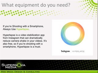 What equipment do you need?
If you’re Shooting with a Smartphone,
Always Use Hyperlapse.
Hyperlapse is a video stabilization app
from Instagram that can dramatically
reduce camera shake in your videos. It’s
also free, so if you’re shooting with a
smartphone, Hyperlapse is a must.
 