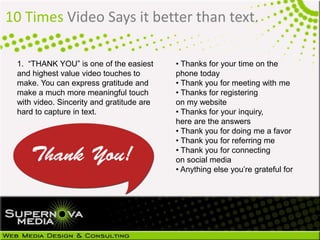 10 Times Video Says it better than text.
1. “THANK YOU” is one of the easiest
and highest value video touches to
make. You can express gratitude and
make a much more meaningful touch
with video. Sincerity and gratitude are
hard to capture in text.
• Thanks for your time on the
phone today
• Thank you for meeting with me
• Thanks for registering
on my website
• Thanks for your inquiry,
here are the answers
• Thank you for doing me a favor
• Thank you for referring me
• Thank you for connecting
on social media
• Anything else you’re grateful for
 