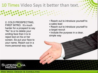 10 Times Video Says it better than text.
2. COLD PROSPECTING,
FIRST INTRO. It’s much
harder for a prospect to say
“No” to or to delete your
smiling face than it is to
reject text on his or her
screen. So put your face to
your name. Reach out in a
more personal way cycle.
• Reach out to introduce yourself to
a sales lead
• Reach out to introduce yourself to
a target recruit
• Include the purpose in a clear,
simple way
 