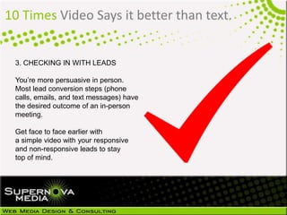 10 Times Video Says it better than text.
3. CHECKING IN WITH LEADS
You’re more persuasive in person.
Most lead conversion steps (phone
calls, emails, and text messages) have
the desired outcome of an in-person
meeting.
Get face to face earlier with
a simple video with your responsive
and non-responsive leads to stay
top of mind.
 